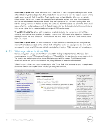 40 Dell VMware Virtual SAN Ready Nodes
Virtual SAN All-Flash Read: Since there is no read cache in an All Flash configuration the process is much
different to the Hybrid read operation. The write buffer is first checked to see if the block is present when a
read is issued on an all-flash Virtual SAN. This is also the case on hybrid but the difference being with
hybrid is that if the block is located in the write buffer it will not be fetched from here. If the requested
block is not in the write buffer it will be fetched from the capacity tier but since the capacity tier is also
SSD the latency overhead in the first checking the cache and then the capacity tier is minimal. This is main
reason why there isn’t a read cache with all-flash, the cache tier is a dedicated write buffer which in turns
frees up the cache tier for more writes boosting overall IOPS performance.
Virtual SAN Hybrid Write: When a VM is deployed on a hybrid cluster the components of the VM are
spread across multiple hosts so when an application within that VM issues a write operation, the owner of
the object clones the write operation. This means that the write is sent to the write cache on Host 1 and
Host 2 in parallel.
Virtual SAN All-Flash Write: The write process on all-flash is similar to the write process on hybrid, the
major difference between both is that with all-flash 100% of the cache tier is assigned to the write buffer
whereas with hybrid only 30% is assigned to the write buffer, the other 70% is assigned to the read cache.
4.1.2.3 VM storage policies for Virtual SAN
Storage policy plays a major role for VMware Virtual SAN strategy and performances. After data store
creation you can create VM storage policies to meet VM availability, sizing and performance requirements.
The policies are applied down to the Virtual SAN layer when a VM is created. The VM virtual disk is
distributed across the Virtual SAN datastore per policy definition to meet the requirements.
VMware Horizon View 7 has a built in storage policy for Virtual SAN. When creating a desktop pool in View,
select Use VMware Virtual SAN option for Storage Policy Management.
 