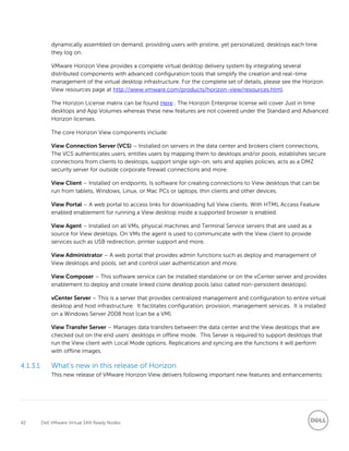 42 Dell VMware Virtual SAN Ready Nodes
dynamically assembled on demand, providing users with pristine, yet personalized, desktops each time
they log on.
VMware Horizon View provides a complete virtual desktop delivery system by integrating several
distributed components with advanced configuration tools that simplify the creation and real-time
management of the virtual desktop infrastructure. For the complete set of details, please see the Horizon
View resources page at http://www.vmware.com/products/horizon-view/resources.html.
The Horizon License matrix can be found Here . The Horizon Enterprise license will cover Just in time
desktops and App Volumes whereas these new features are not covered under the Standard and Advanced
Horizon licenses.
The core Horizon View components include:
View Connection Server (VCS) – Installed on servers in the data center and brokers client connections,
The VCS authenticates users, entitles users by mapping them to desktops and/or pools, establishes secure
connections from clients to desktops, support single sign-on, sets and applies policies, acts as a DMZ
security server for outside corporate firewall connections and more.
View Client – Installed on endpoints. Is software for creating connections to View desktops that can be
run from tablets, Windows, Linux, or Mac PCs or laptops, thin clients and other devices.
View Portal – A web portal to access links for downloading full View clients. With HTML Access Feature
enabled enablement for running a View desktop inside a supported browser is enabled.
View Agent – Installed on all VMs, physical machines and Terminal Service servers that are used as a
source for View desktops. On VMs the agent is used to communicate with the View client to provide
services such as USB redirection, printer support and more.
View Administrator – A web portal that provides admin functions such as deploy and management of
View desktops and pools, set and control user authentication and more.
View Composer – This software service can be installed standalone or on the vCenter server and provides
enablement to deploy and create linked clone desktop pools (also called non-persistent desktops).
vCenter Server – This is a server that provides centralized management and configuration to entire virtual
desktop and host infrastructure. It facilitates configuration, provision, management services. It is installed
on a Windows Server 2008 host (can be a VM).
View Transfer Server – Manages data transfers between the data center and the View desktops that are
checked out on the end users’ desktops in offline mode. This Server is required to support desktops that
run the View client with Local Mode options. Replications and syncing are the functions it will perform
with offline images.
4.1.3.1 What’s new in this release of Horizon
This new release of VMware Horizon View delivers following important new features and enhancements:
 