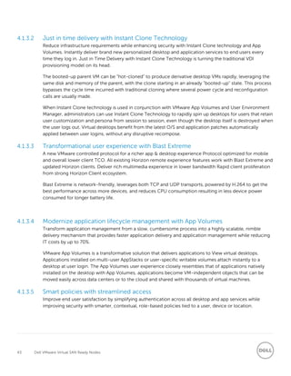 43 Dell VMware Virtual SAN Ready Nodes
4.1.3.2 Just in time delivery with Instant Clone Technology
Reduce infrastructure requirements while enhancing security with Instant Clone technology and App
Volumes. Instantly deliver brand new personalized desktop and application services to end users every
time they log in. Just in Time Delivery with Instant Clone Technology is turning the traditional VDI
provisioning model on its head.
The booted-up parent VM can be “hot-cloned” to produce derivative desktop VMs rapidly, leveraging the
same disk and memory of the parent, with the clone starting in an already “booted-up” state. This process
bypasses the cycle time incurred with traditional cloning where several power cycle and reconfiguration
calls are usually made.
When Instant Clone technology is used in conjunction with VMware App Volumes and User Environment
Manager, administrators can use Instant Clone Technology to rapidly spin up desktops for users that retain
user customization and persona from session to session, even though the desktop itself is destroyed when
the user logs out. Virtual desktops benefit from the latest O/S and application patches automatically
applied between user logins, without any disruptive recompose.
4.1.3.3 Transformational user experience with Blast Extreme
A new VMware controlled protocol for a richer app & desktop experience Protocol optimized for mobile
and overall lower client TCO. All existing Horizon remote experience features work with Blast Extreme and
updated Horizon clients. Deliver rich multimedia experience in lower bandwidth Rapid client proliferation
from strong Horizon Client ecosystem.
Blast Extreme is network-friendly, leverages both TCP and UDP transports, powered by H.264 to get the
best performance across more devices, and reduces CPU consumption resulting in less device power
consumed for longer battery life.
4.1.3.4 Modernize application lifecycle management with App Volumes
Transform application management from a slow, cumbersome process into a highly scalable, nimble
delivery mechanism that provides faster application delivery and application management while reducing
IT costs by up to 70%.
VMware App Volumes is a transformative solution that delivers applications to View virtual desktops.
Applications installed on multi-user AppStacks or user-specific writable volumes attach instantly to a
desktop at user login. The App Volumes user experience closely resembles that of applications natively
installed on the desktop with App Volumes, applications become VM-independent objects that can be
moved easily across data centers or to the cloud and shared with thousands of virtual machines.
4.1.3.5 Smart policies with streamlined access
Improve end user satisfaction by simplifying authentication across all desktop and app services while
improving security with smarter, contextual, role-based policies tied to a user, device or location.
 