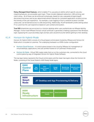 44 Dell VMware Virtual SAN Ready Nodes
Policy-Managed Client Features, which enables IT to use policy to define which specific security-
impacting features, are accessible upon login. These include clipboard redirection, USB, printing, and
client-drives. All of these can be enforced contextually, based on role, evaluated at logon/logoff,
disconnect/reconnect and at pre-determined refresh intervals for consistent application of policy across
the entirety of the user experience. For example, a user logging in from a network location consider
unsecured, can be denied access to USB and printing. Additionally, PCoIP bandwidth profile settings allow
IT to customize the user experience based on user context and location.
True SSO streamlines secure access to a Horizon desktop when users authenticate via VMware Identity
Manager. A short lived VMware Horizon virtual certificate is generated, enabling a password-free Windows
login, bypassing the usual secondary login prompt users would encounter before getting to their desktop.
4.1.4 Horizon Air Hybrid-Mode
Horizon Air Hybrid (HAH) consists of a Cloud based control plane hosted by VMware and Horizon Air
Node which is located on-premise. The underlying hardware is a VSRN cluster configuration
 Horizon Cloud Services – A control plane hosted in the cloud by VMware for management of
virtual desktops, applications, and user profiles hosted on on-premises infrastructure.
 Horizon Air Node –Virtual SAN-ready nodes that run on the customers site, connected to the cloud
control plane by way of integrated Horizon Air Hybrid-Mode Software.
The top layer below represents the Cloud control plane and the lower two layers show the Horizon Air
Node, consisting of the Smart Node & vSAN Ready Node layers.
 