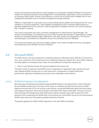 45 Dell VMware Virtual SAN Ready Nodes
Horizon Cloud Services with Horizon cloud manager is a control plane hosted by VMware in the cloud; it
enables the central orchestration and management of virtual desktops, applications, and user profiles on
on-premises vSRN Cluster. Horizon Cloud Services is a set of micro services which enables end-to-end
management workflows such as inventory management and App Volumes.
VMware is responsible for hosting the service and providing feature updates and enhancements for a true
software-as-a-service experience. These updates are deployed to the on-premise vSRN Cluster by a
specified suitable time for the customer. Only the application metadata is stored in the Cloud everything
else is stored on-premise.
The cloud control plane also hosts a common management UI called Horizon Cloud Manager. The
Horizon Cloud Manager is accessible by way of all major browsers and provides IT administrators a single
location for managing desktop images, applications, user data, profiles, and assignments. The Horizon
Cloud Manager is accessible from anywhere at any time, providing maximum flexibility.
The cloud control plane was built to be a highly scalable, multi-tenant management service, leveraging
the architecture of the VMware Horizon Air Platform.
4.2 Microsoft RDSH
The RDSH servers can exist as physical or virtualized instances of Windows Server 2012 R2. A minimum of
one, up to a maximum of ten virtual servers are installed per physical compute host. Since RDSH instances
are easily added to an existing Horizon stack, the only additional components required are:
 One or more Windows Server OS instances added to the Horizon site
The total number of required virtual RDSH servers is dependent on application type, quantity and user
load. Deploying RDSH virtually and in a multi-server farm configuration increases overall farm
performance, application load balancing as well as farm redundancy and resiliency.
4.2.1.1 NUMA Architecture Considerations
Best practices and testing has showed that aligning RDSH design to the physical Non-Uniform Memory
Access (NUMA) architecture of the server CPUs results in increased and optimal performance. NUMA
alignment ensures that a CPU can access its own directly-connected RAM banks faster than those banks
of the adjacent processor which are accessed via the Quick Path Interconnect (QPI). The same is true of
VMs with large vCPU assignments, best performance will be achieved if your VMs receive their vCPU
allotment from a single physical NUMA node. Ensuring that your virtual RDSH servers do not span physical
NUMA nodes will ensure the greatest possible performance benefit.
The general guidance for RDSH NUMA-alignment on the Dell VSRN is as follows:
 