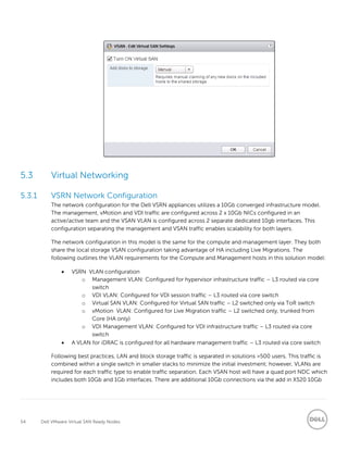 54 Dell VMware Virtual SAN Ready Nodes
5.3 Virtual Networking
5.3.1 VSRN Network Configuration
The network configuration for the Dell VSRN appliances utilizes a 10Gb converged infrastructure model.
The management, vMotion and VDI traffic are configured across 2 x 10Gb NICs configured in an
active/active team and the VSAN VLAN is configured across 2 separate dedicated 10gb interfaces. This
configuration separating the management and VSAN traffic enables scalability for both layers.
The network configuration in this model is the same for the compute and management layer. They both
share the local storage VSAN configuration taking advantage of HA including Live Migrations. The
following outlines the VLAN requirements for the Compute and Management hosts in this solution model:
 VSRN VLAN configuration
o Management VLAN: Configured for hypervisor infrastructure traffic – L3 routed via core
switch
o VDI VLAN: Configured for VDI session traffic – L3 routed via core switch
o Virtual SAN VLAN: Configured for Virtual SAN traffic – L2 switched only via ToR switch
o vMotion VLAN: Configured for Live Migration traffic – L2 switched only, trunked from
Core (HA only)
o VDI Management VLAN: Configured for VDI infrastructure traffic – L3 routed via core
switch
 A VLAN for iDRAC is configured for all hardware management traffic – L3 routed via core switch
Following best practices, LAN and block storage traffic is separated in solutions >500 users. This traffic is
combined within a single switch in smaller stacks to minimize the initial investment; however, VLANs are
required for each traffic type to enable traffic separation. Each VSAN host will have a quad port NDC which
includes both 10Gb and 1Gb interfaces. There are additional 10Gb connections via the add in X520 10Gb
 