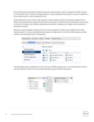 56 Dell VMware Virtual SAN Ready Nodes
Virtual SAN cluster networking includes at least two vmkernel ports, one for management traffic and one
for Virtual SAN traffic. If vMotion, Storage vMotion or High Availability functionality is required in addition, a
third vmkernel port is to be configured for this.
Virtual SAN traffic can be used on 1Gb networks as well as 10Gb networks for Hybrid configuration but
10Gb recommended and is required for All Flash configuration. Standard switch configuration can be used
for Proof of Concept, while VMware distributed virtual switch configuration is highly recommended for
production versions.
Network vmkernel adapter configuration for the host management traffic using a 10Gb network with
standard switch. It is recommended that the network configuration for the Virtual SAN storage is a 10Gb
network with distributed switch configuration.
The distributed switch configuration is the same on all VSRN storage hosts. It is recommended to have at
least two uplinks for each host to provide load balancing and fail back redundancy.
 