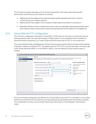 61 Dell VMware Virtual SAN Ready Nodes
The HA options provide redundancy for all critical components in the stack while improving the
performance and efficiency of the solution as a whole.
 Additional switches added to the existing thereby equally spreading each host’s network
connections across multiple switches.
 Additional ESXi hosts added in the compute or Mgmt layers to provide N+1 protection.
 Applicable VMware Horizon infrastructure server roles are duplicated and spread amongst mgmt
host instances where connections to each are load balanced via the addition of F5 appliances.
5.5.1 Virtual SAN HA/ FTT configuration
The minimum configuration required for Virtual SAN is 3 ESXi hosts (or two hosts in conjunction with an
external witness node). The issue with having a 3-Node cluster is if one node fails there is nowhere to
rebuild the failed components, so 3 node clusters should be used only for POC or non-production.
The virtual machines that are deployed via Horizon View are policy driven and one of these policy settings
is Number of failures to tolerate (FTT). The default value for FTT is FTT=1 so that will make a mirrored copy
of the Virtual Machines VMDK, so if the VMDK is 40Gb in size then 80Gb of virtual machine space is
needed.
The recommended configuration by VMware for a Virtual SAN Cluster with FTT=1 and Raid 1 is four nodes
and this ensures that the virtual machines are fully protected during operational & maintenance activities.
This configuration can also survive another failure even when there is a host already in maintenance
mode.
 