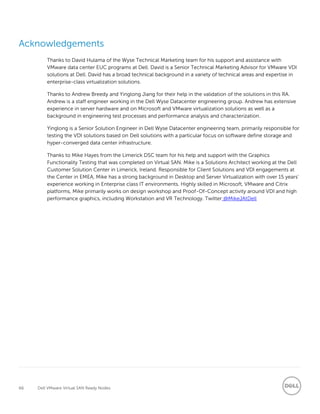 66 Dell VMware Virtual SAN Ready Nodes
Acknowledgements
Thanks to David Hulama of the Wyse Technical Marketing team for his support and assistance with
VMware data center EUC programs at Dell. David is a Senior Technical Marketing Advisor for VMware VDI
solutions at Dell. David has a broad technical background in a variety of technical areas and expertise in
enterprise-class virtualization solutions.
Thanks to Andrew Breedy and Yinglong Jiang for their help in the validation of the solutions in this RA.
Andrew is a staff engineer working in the Dell Wyse Datacenter engineering group. Andrew has extensive
experience in server hardware and on Microsoft and VMware virtualization solutions as well as a
background in engineering test processes and performance analysis and characterization.
Yinglong is a Senior Solution Engineer in Dell Wyse Datacenter engineering team, primarily responsible for
testing the VDI solutions based on Dell solutions with a particular focus on software define storage and
hyper-converged data center infrastructure.
Thanks to Mike Hayes from the Limerick DSC team for his help and support with the Graphics
Functionality Testing that was completed on Virtual SAN. Mike is a Solutions Architect working at the Dell
Customer Solution Center in Limerick, Ireland. Responsible for Client Solutions and VDI engagements at
the Center in EMEA, Mike has a strong background in Desktop and Server Virtualization with over 15 years’
experience working in Enterprise class IT environments. Highly skilled in Microsoft, VMware and Citrix
platforms, Mike primarily works on design workshop and Proof-Of-Concept activity around VDI and high
performance graphics, including Workstation and VR Technology. Twitter:@MikeJAtDell
 