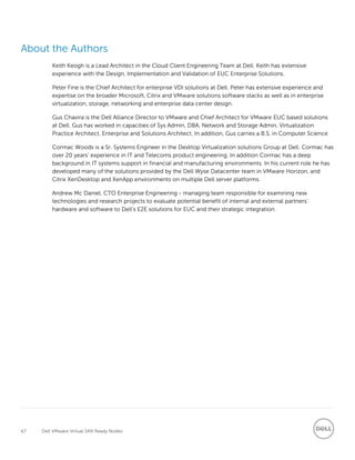 67 Dell VMware Virtual SAN Ready Nodes
About the Authors
Keith Keogh is a Lead Architect in the Cloud Client Engineering Team at Dell. Keith has extensive
experience with the Design, Implementation and Validation of EUC Enterprise Solutions.
Peter Fine is the Chief Architect for enterprise VDI solutions at Dell. Peter has extensive experience and
expertise on the broader Microsoft, Citrix and VMware solutions software stacks as well as in enterprise
virtualization, storage, networking and enterprise data center design.
Gus Chavira is the Dell Alliance Director to VMware and Chief Architect for VMware EUC based solutions
at Dell. Gus has worked in capacities of Sys Admin, DBA, Network and Storage Admin, Virtualization
Practice Architect, Enterprise and Solutions Architect. In addition, Gus carries a B.S. in Computer Science
Cormac Woods is a Sr. Systems Engineer in the Desktop Virtualization solutions Group at Dell. Cormac has
over 20 years’ experience in IT and Telecoms product engineering. In addition Cormac has a deep
background in IT systems support in financial and manufacturing environments. In his current role he has
developed many of the solutions provided by the Dell Wyse Datacenter team in VMware Horizon, and
Citrix XenDesktop and XenApp environments on multiple Dell server platforms.
Andrew Mc Daniel, CTO Enterprise Engineering - managing team responsible for examining new
technologies and research projects to evaluate potential benefit of internal and external partners’
hardware and software to Dell’s E2E solutions for EUC and their strategic integration.
 