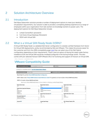 7 Dell VMware Virtual SAN Ready Nodes
2 Solution Architecture Overview
2.1 Introduction
Dell Wyse Datacenter solutions provide a number of deployment options to meet your desktop
virtualization requirements. Our solution is able to provide a compelling desktop experience to a range of
employees within your organization from task workers to knowledge workers to power users. The
deployment options for Dell Wyse Datacenter include:
 Linked Clones(Non-persistent)
 Full Clone Virtual Desktops (Persistent)
 RDSH with Virtual SAN
2.2 What is a Virtual SAN Ready Node (VSRN)?
A Virtual SAN Ready Node is a validated Dell Server configuration in a tested, verified Hardware form factor
for Virtual SAN deployments, jointly recommended by Dell and VMware. This makes the process easier for
the customer and from the vSRN compatibility page Link they can select any of the Dell Hybrid
configuration depending on their requirements. There is also an option of having the ready nodes factory
installed so ESXi and Virtual SAN would be installed/configured in the factory/merge center. This also
comes with pre-selected Horizon OEM VMware SKU’s for licensing and support of Horizon on Virtual SAN.
 