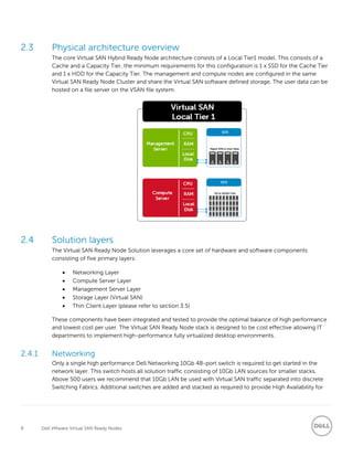 8 Dell VMware Virtual SAN Ready Nodes
2.3 Physical architecture overview
The core Virtual SAN Hybrid Ready Node architecture consists of a Local Tier1 model. This consists of a
Cache and a Capacity Tier, the minimum requirements for this configuration is 1 x SSD for the Cache Tier
and 1 x HDD for the Capacity Tier. The management and compute nodes are configured in the same
Virtual SAN Ready Node Cluster and share the Virtual SAN software defined storage. The user data can be
hosted on a file server on the VSAN file system.
2.4 Solution layers
The Virtual SAN Ready Node Solution leverages a core set of hardware and software components
consisting of five primary layers:
 Networking Layer
 Compute Server Layer
 Management Server Layer
 Storage Layer (Virtual SAN)
 Thin Client Layer (please refer to section 3.5)
These components have been integrated and tested to provide the optimal balance of high performance
and lowest cost per user. The Virtual SAN Ready Node stack is designed to be cost effective allowing IT
departments to implement high-performance fully virtualized desktop environments.
2.4.1 Networking
Only a single high performance Dell Networking 10Gb 48-port switch is required to get started in the
network layer. This switch hosts all solution traffic consisting of 10Gb LAN sources for smaller stacks.
Above 500 users we recommend that 10Gb LAN be used with Virtual SAN traffic separated into discrete
Switching Fabrics. Additional switches are added and stacked as required to provide High Availability for
 
