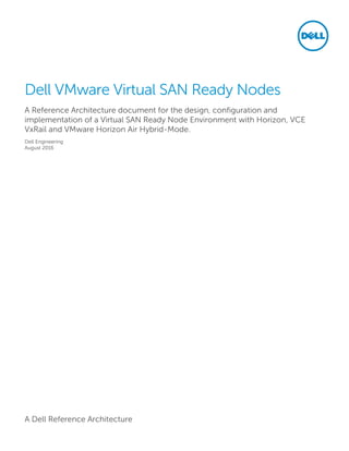 A Dell Reference Architecture
Dell VMware Virtual SAN Ready Nodes
A Reference Architecture document for the design, configuration and
implementation of a Virtual SAN Ready Node Environment with Horizon, VCE
VxRail and VMware Horizon Air Hybrid-Mode.
Dell Engineering
August 2016
 
