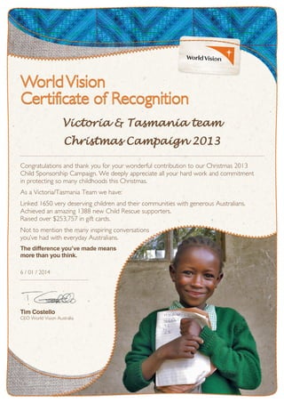 Victoria & Tasmania team
Christmas Campaign 2013
Congratulations and thank you for your wonderful contribution to our Christmas 2013
Child Sponsorship Campaign. We deeply appreciate all your hard work and commitment
in protecting so many childhoods this Christmas.
As a Victoria/Tasmania Team we have:
Linked 1650 very deserving children and their communities with generous Australians.
Achieved an amazing 1388 new Child Rescue supporters.
Raised over $253,757 in gift cards.
Not to mention the many inspiring conversations
you’ve had with everyday Australians.
The difference you’ve made means
more than you think.
6 / 01 / 2014
Tim Costello
CEO World Vision Australia
 
