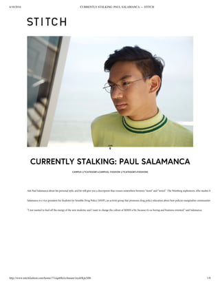 6/10/2016 CURRENTLY STALKING: PAUL SALAMANCA — STITCH
http://www.stitchfashion.com/home//71oqn68eiiz4uuunr1nydrfkjn3i0b 1/8
CURRENTLY STALKING: PAUL SALAMANCA
CAMPUS (/?CATEGORY=CAMPUS), FASHION (/?CATEGORY=FASHION)
JUN
9
Ask Paul Salamanca about his personal style, and he will give you a description that crosses somewhere between “mom” and “weird.”  The Weinberg sophomore, who studies Mathemati
Salamanca is a vice president for Students for Sensible Drug Policy (SSDP), an activist group that promotes drug policy education about how policies marginalize communities of color. 
“I just wanted to feed off the energy of the new students, and I want to change the culture of MMSS a bit, because it's so boring and business-oriented,” said Salamanca. 
 
 