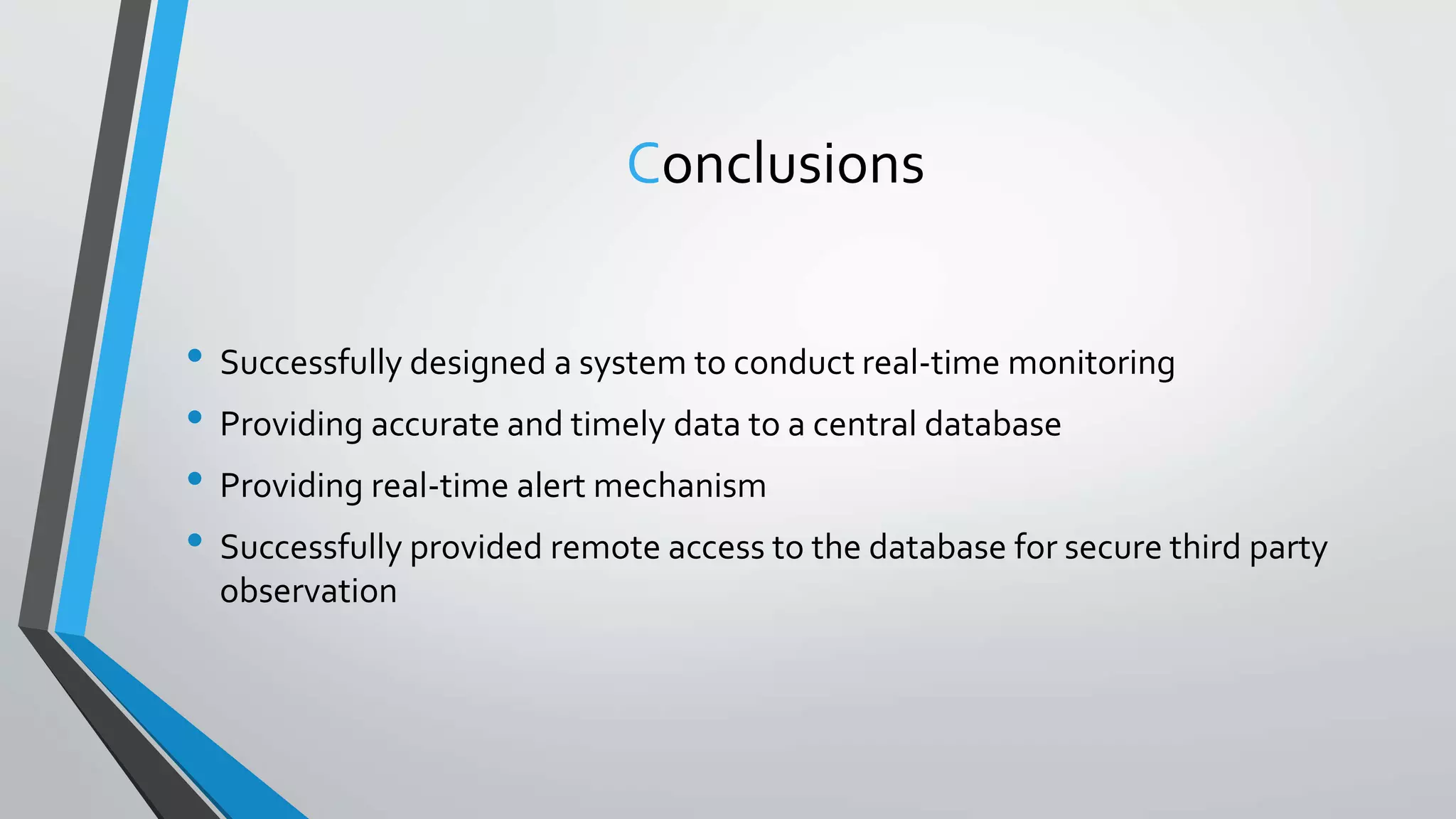 Conclusions
• Successfully designed a system to conduct real-time monitoring
• Providing accurate and timely data to a central database
• Providing real-time alert mechanism
• Successfully provided remote access to the database for secure third party
observation
 