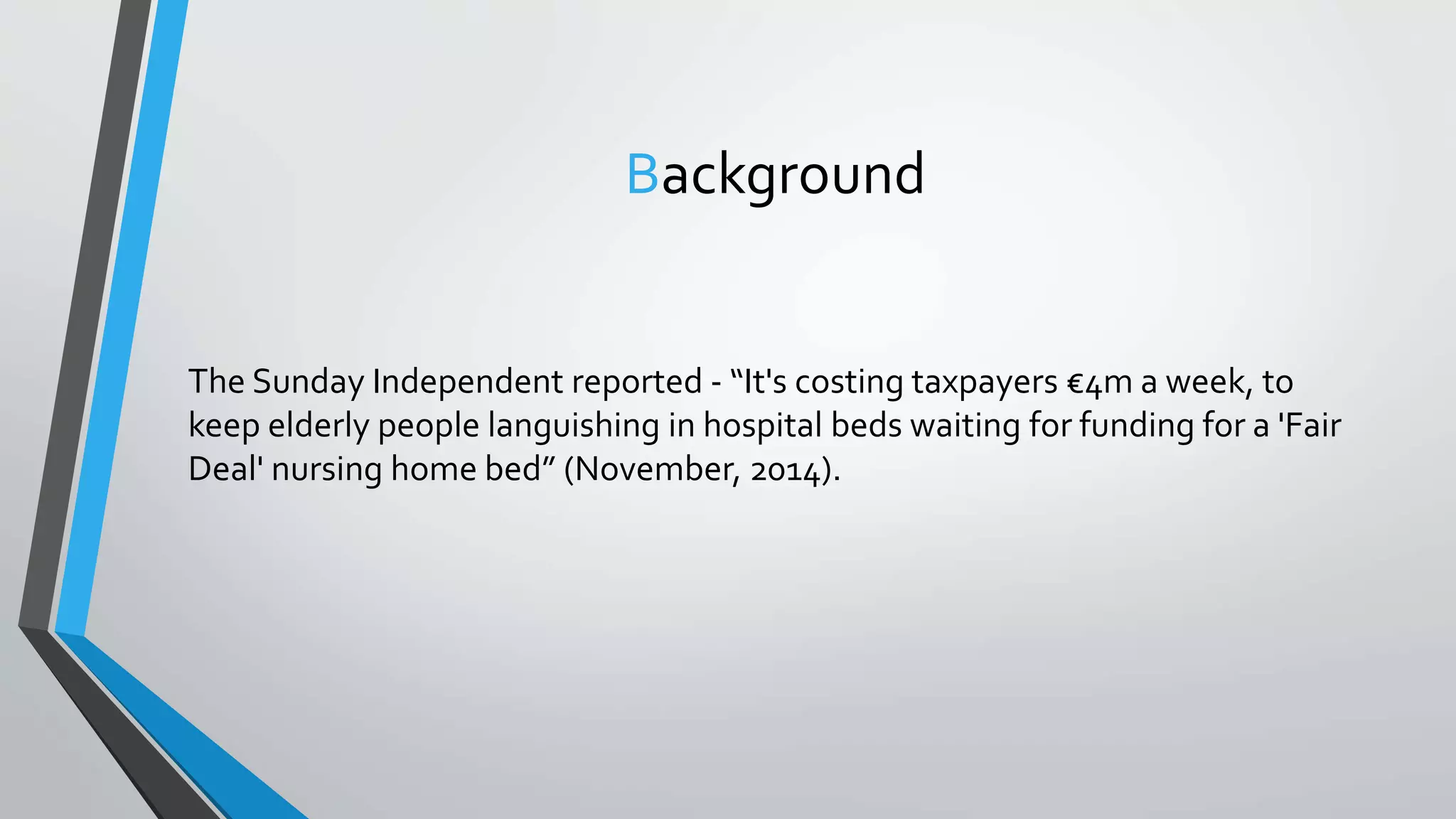 Background
The Sunday Independent reported - “It's costing taxpayers €4m a week, to
keep elderly people languishing in hospital beds waiting for funding for a 'Fair
Deal' nursing home bed” (November, 2014).
 