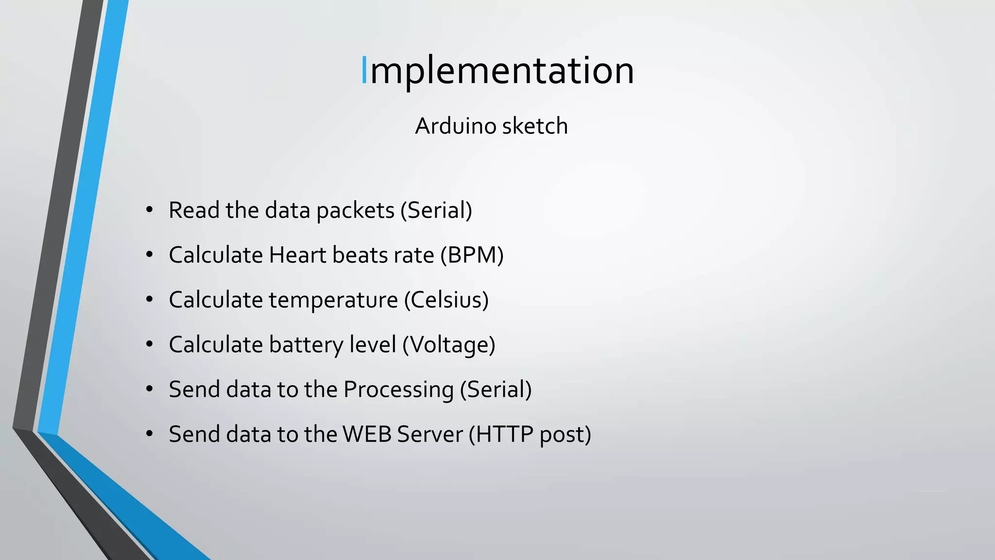 Implementation
Arduino sketch
• Read the data packets (Serial)
• Calculate Heart beats rate (BPM)
• Calculate temperature (Celsius)
• Calculate battery level (Voltage)
• Send data to the Processing (Serial)
• Send data to the WEB Server (HTTP post)
 