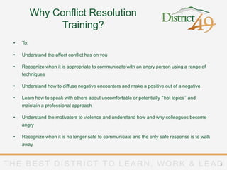 THE BEST DISTRICT TO LEARN, WORK & LEADTHE BEST DISTRICT TO LEARN, WORK & LEAD3
Why Conflict Resolution
Training?
• To;
• Understand the affect conflict has on you
• Recognize when it is appropriate to communicate with an angry person using a range of
techniques
• Understand how to diffuse negative encounters and make a positive out of a negative
• Learn how to speak with others about uncomfortable or potentially “hot topics” and
maintain a professional approach
• Understand the motivators to violence and understand how and why colleagues become
angry
• Recognize when it is no longer safe to communicate and the only safe response is to walk
away
 