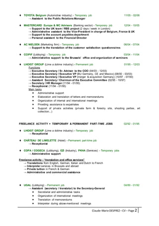 Claude-Marie DESPREZ– CV – Page 2
 TOYOTA Belgium (Automotive industry) - Temporary job 11/05 - 02/06
→ Assistant to the Public Relations Manager
 MASTERCARD Europe & MC Advisors (Banking sector) - Temporary job 12/04 - 10/05
→ Support to the UK team / RBS project (2 days / week in London)
→ Administrative assistant to the Vice-President in charge of Belgium, France & UK
→ Support to the account payables department
→ Personal assistant to the Financial Director
 AC NIELSEN (Marketing firm) - Temporary job 06/04 - 07/04
→ Support to the translation of the customer satisfaction questionnaires
 CCIPIF (Lobbying) - Temporary job 03/04 - 11/04
→ Administrative support to the Brussels’ office and organization of seminars
 LHOIST GROUP (Lime a dolime industry) - Permanent job 01/95 - 12/03
Functions
→ Executive Secretary / Sr. Advisor to the COO (04/03 - 12/03)
→ Executive Secretary / Executive VP (BU Germany, CE and Mexico) (08/00 - 03/03)
→ Executive Secretary / Executive VP (merger & acquisition Germany) (10/97 - 07/00)
→ Assistant Secretary / Chairman of the Executive Committee (02/95 - 10/97)
→ Secretary / HR Manager (11/94 - 01/95)
→ Receptionist (11/94 - 01/95)
Main tasks
 Administrative support
 Elaboration and translation of letters and memorandums
 Organization of internal and international meetings
 Providing assistance to expatriates
 Support of private activities (private farm & forestry site, shooting parties, art
collection...)
FREELANCE ACTIVITY + TEMPORARY & PERMANENT PART-TIME JOBS 02/92 - 01/95
 LHOIST GROUP (Lime a dolime industry) - Temporary job
→ Receptionist
 CHÂTEAU DE LIMELETTE (Hotel) - Permanent part-time job
→ Receptionist
 COPA / COGECA (Lobbying), EZI (Industry), PKHA (Services) - Temporary jobs
→ Administrative support
Freelance activity : “translation and office services”
→ Translations from English, German, Italian and Dutch to French
→ Interpreter services in Brussels and abroad
→ Private tuition in French & German
→ Administrative and commercial assistance
 UGAL (Lobbying) - Permanent job 04/89 - 01/92
→ Assistant (secretary / translator) to the Secretary-General
 Secretarial and administrative tasks
 Organization of international meetings
 Translation of memorandums
 Interpreter during above-mentioned meetings
 