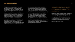 ROI: Realisation of Impact
The global economy is a tightly interwoven
ecosystem. Individual constituencies are
conditioned to view that ecosystem through
a particular lens that colours their perception
of the role they play. Leaders in the impact
economy are those who take a step back from
that lens to view the ecosystem as a whole
that transcends the notion of private sector,
public sector and civil society as separate
constituents. Each of us, as neighbours,
citizens, customers, consumers, employers,
and employees, will become acutely aware
of the extent of our interconnectivity and
interdependence. Our actions in any one area
of this ecosystem sends ripples throughout it.
We are broadening our ideas about what
constitutes value creation, how we develop
value, and how we measure it. The private
sector talks about return on investment, while
the public sector seeks value for money spent.
In the growing intersection in the middle,
we need a blended measure that captures
the combination of financial, social, and
environmental returns: realisation of impact.
We will find new sources of value creation in
unlikely, underutilised places and in the process
create enriched futures for the world. In the
impact economy, we reject the notion that the
economy is a zero-sum game.
We are standing on the brink of
the impact economy, and it’s an
exciting time.
Palladium’s call to action to public, commercial,
and investment interests embraces this new
opportunity offering a robust and actionable
strategy of positive impact approaches that
drive shared value. Our goal is to make your
positive impact strategy possible. Join us!
letsmakeitpossible.com
13
 