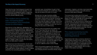 The Rise of the Impact Economy
Given that the rate of technological innovation has
accelerated rapidly over the last decades, it is not
surprising that the established pattern is beginning
to repeat itself already, even while the knowledge
economy remains relatively young.
The modern era is marked by
ever-increasing global
connectedness and immediate
access to information.
Since the turn of the millennium, globalisation has
taken on unprecedented significance, heightening the
interdependence of global economies. Multinational
enterprises exist in greater numbers than at any point
in history. International cooperation facilitates the
increased movement of people, goods, and services
across borders. International communication, thanks
to growing access to the Internet, has never been
easier or cheaper. Today, it is truer than ever before
that no act takes place in isolation.
Not only are we more interconnected, we are more
aware of that interconnectedness on a personal level,
again in large part thanks to the Internet. Generation
Z may well have an entirely different concept of global
citizenship than preceding generations. A single
generation ago, schoolchildren thought of their
international counterparts as a world away. Today,
they are as close as the click of a mouse.
We also live in an age of growing visibility.
The Internet has led to the democratisation of
information. Anyone with an Internet connection has
access to mountains of information – and what’s
more, they have the ability to add their voice to the
conversation and disseminate it widely. Just as no
act takes place in isolation, no actor can count on
being the only voice to tell the story.
What do interconnectedness and visibility mean
for us? They mean that we, as citizens, as
consumers, as employees, are increasingly aware
of the impact of an organisation for good or for
ill upon the communities and environments with
which it interacts. We expect a greater degree of
transparency and accountability from organisations,
whether government, commercial, or non-profit. And
if we do not receive it, we have the ability to make
our opinions known – and, increasingly,
to use our collective voices to drive change.
Add to this growing juggernaut the seemingly
unstoppable momentum of market uncertainties and
ever-changing dynamic forces like climate change,
urbanization, migration, and other macro-level shifts,
and a fundamental change on par with previous
economic shifts seems inevitable.
This environment is giving rise to the impact
economy, a highly integrated ecosystem of important
players focused on dramatically and fundamentally
redefining sustainable value across varied
constituencies. This new economy is marked by the
blurring of the line between social and commercial
interests. Organisations that are conscious of their
impact will widen their definition of stakeholders and
search for sustainable positive outcomes, financial
and otherwise, for everyone involved.
The impact economy sounds
utopian, but it is at its core
distinctly practical.
Organisations that make a conscious decision to
create positive impacts for their customers, their
employees, their suppliers, and their communities
are setting themselves up for sustainable economic
prosperity. Forward-looking organisations have
already begun to make headway, and it is only a
matter of time before more follow.
5
 