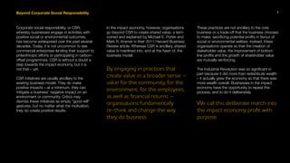 Beyond Corporate Social Responsibility
Corporate social responsibility, or CSR,
whereby businesses engage in activities with
positive social or environmental outcomes,
has become widespread over the past several
decades. Today, it is not uncommon to see
commercial enterprises lending their support to
philanthropic efforts or participating in carbon-
offset programmes. CSR is without a doubt a
step towards the impact economy, but it is
not that – yet.
CSR initiatives are usually ancillary to the
existing business model. They do make
positive impacts – at a minimum, they can
mitigate a business’ negative impact on an
environment or community. Critics may
dismiss these initiatives as empty “good will”
gestures, but no matter what the motivation,
they do create positive results.
In the impact economy, however, organisations
go beyond CSR to create shared value, a term
coined and explained by Michael E. Porter and
Mark R. Kramer in their 2011 Harvard Business
Review article. Whereas CSR is ancillary, shared
value is mainlined into, and at the heart of, the
business model.
By engaging in practices that
create value in a broader sense –
value for the community, for the
environment, for the employees,
as well as financial returns –
organisations fundamentally
re-think and change the way
they do business.
These practices are not ancillary to the core
business or a trade-off that the business chooses
to make, sacrificing potential profits in favour of
social or environmental welfare. Instead, these
organisations operate so that the creation of
stakeholder value, the improvement of bottom
line profits and the growth of shareholder value
are mutually reinforcing.
The Industrial Revolution was so significant in
part because it did more than redistribute wealth
– it actually grew the economy so that there was
more wealth overall. Businesses in the impact
economy have the opportunity to repeat this
process, and to do it deliberately.
We call this deliberate march into
the impact economy profit with
purpose.
7
 