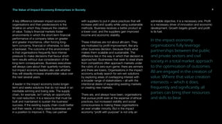 The Value of Impact Economy Enterprises in Society
A key difference between impact economy
organisations and their predecessors is the
timeline on which they measure the creation
of value. Today’s financial markets foster
environments in which the short-term financial
performance of a company takes on greater
and greater importance, often forcing long-
term concerns, financial or otherwise, to take
a backseat. The outcome of this environment
is that organisations frequently face intense
pressure to make decisions that favour short-
term results without due consideration of the
long-term consequences. Business executives
will always care about their quarterly numbers,
but impact economy leaders also ask whether
they will steadily increase shareholder value over
the next several years.
A leader in the impact economy looks longer-
term and seeks solutions that do not result in an
inevitable winning and losing side. The supply
chain, for example, isn’t simply an opportunity
for cost-reduction; it is a resource that must be
built and maintained to sustain the business’
success. If the existing supply chain could better
suit their needs, in many cases businesses are
in a position to improve it. They can partner
with suppliers to put in place practices that will
increase yield and quality while using sustainable
methods. Business receives a better product at
a lower cost, and the suppliers gain improved
income and economic stability.
These initiatives are not about altruism. They
are motivated by profit improvement, like any
other business decision, because that’s what
makes them scalable and sustainable. The
difference lies in the way in which that decision is
approached. Businesses that seek to steal share
from competitors often approach markets under
the rubric of a zero-sum game: there are winners
and there are losers. Organisations in the impact
economy actively search for win-win solutions
by exploring areas of overlapping interest with
a broader range of stakeholders – all with the
intentional desire of expanding existing markets
or creating new markets.
There are, and always have been, organisations
that pursue profit even at the expense of ethical
practices, but increased visibility and social
consciousness is making these organisations
an ever smaller minority. But in the impact
economy “profit with purpose” is not only an
admirable objective, it is a necessary one. Profit
is a necessary driver of innovation and economic
development. Growth begets growth and profit
is its fuel.
In the impact economy,
organisations fully leverage
partnerships between the public
and private sectors and civil
society in a total market approach
to the optimisation of outcomes.
All are engaged in the creation of
value. Where that value creation
intersects – which it does,
frequently and significantly, all
parties can bring their resources
and skills to bear.
9
 