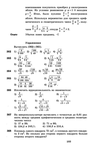 взвешивании покупатель приобрел у килограммов
яблок. Из условия равновесия у· а = 1· Ь находим
у = .!!_. Итак, было куплено !! + .!!_ килограммова Ь а
яблок. Используя неравенство для среднего ариф-
метического и геометрического чисел !! и .!!_ , полу­Ъ а
g_ + .Q.
ь а ,
f-П
ь а Ь 2чаем -- "" - · -, откуда - + - ;;;. .2 Ь а Ь а
Ответ Убыток понес продавец. <1
363
364
Упражнения
Вычислить (362-365).
1) � 9 . 2) �100 . 3) �3 1 . 4) ГrJ.100 ' 49 ' 16 ' 1/"9
1) �+ Д; 2) 5�-3J!;
3) [25 + Г49. 4) {16 - �169 .
1/64 1J144 ' 1J8i 225
1) J27 . 2) ../128 . 3)
4../40 ·,
4) 20J18 .
Гз ' .J8 ' .J10 5../2
365 1) 64 · 49 .
196 . 324 ' 2) 15.! · 11 14 .
v 9 25 '
3) J!._ . _!_ . � .
16 81 169 ' 4) �.
366 Исключить иррациональность из знаменателя:
1) __!_ .
.,[5 '
2) }б; 13) ---;=;: ;
2 - v 3
14) Гn
;
3 + "2
7) f5 - fi .
f5 + fi '
4 36) г;
Гn
;
v5 + v2
361 На микрокалькуляторе вычислить с точностью до 0,01 раз­
ность между средним арифметическим и средним геометри­
ческим чисел:
1) 17 и 39; 2) 71 и 86;
3) 134,2 и 243,1; 4) 150,3 и 210,4.
368 Площадь одного квадрата 72 см2, а площадь другого квадра­
та 2 см2• Во сколько раз сторона первого квадрата больше
стороны второго квадрата?
103
 