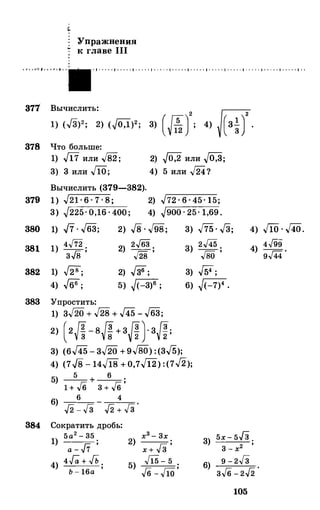 Упражнения
к главе 111
• ;•. t ....t 1 t • • · 1· · · · · 1· · · · · 1· · · · · 1· · · · · 1· · · · · 1· · · · · 1· · · · · 1· · · · · 1· · · · · 1· · · · · 1· · · · · 1· ·
371 Вычислить:
878 Что больше:
1) J17 или ../82;
з> 3 или JlO;
Вычислить (379-382).
3) (Jf;J': 4) �·
2) J0:2 или JО:З;
4) 5 или 54?
379 1) .J21 · 6 · 7 · 8; 2) .J72 · 6 · 45· 15;
3) .J225· 0,16 · 400; 4) .J900 · 25· 1,69.
380 1) .J7..J63; 2) .J8 . J98; 3) .J75. .J3; 4) J10 . .J40.
381
382
1) 4..ff2 .
3../8 '
1) .[28;
4) .J66;
2) 2.J63
;
./28
2) ..[36;
5) �(-3)6 ;
383 Упростить:
1) 3.J2Q + .J28 + 145 - .J63;
2) (2И- 8И+ 3Л}3И;
3) (6145 - 3.J20 +9.J80) :(3.J5);
3) 2..[45
;
ГвО
3) .[54;
6) �(-7)4 •
4) 4Г99
.
g.J«
4) (7../8 - 14Л8" + 0,7Ji2) :(7.J2);
384
5) _5 _+ _6_.1 + /6 3 + /6 '
6) 6 4
J2 - Гз J2 + Гз
'
Сократить дробь:
1) 5а2 - 35
;
а - .J7
4) 4Га + ...Гь
;
Ь - 16а
х3-3х
2) ----=­
х + f3 '
5) J15 - 5 .J6 - fW '
3) 5x - 5f3 .
3 - х2 '
9 - 2Гз
6)
3/6 - 2J2 ·
105
 