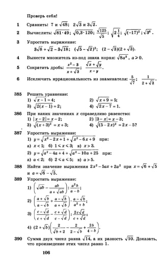 Проверь себя!
Сравнить� 7 и .J48; 2.J3 и 3/2.1
2
3
Вычислить: .J81 ·49 ; -Jo,3· 120; v'�5; .Jii; �(-17)2 ; ..[36.
Упростить выражение:
зJ8 + J2 - зJ18; (/5 - /2)2; (2 -.J3)(2 +.J3).
4
5
Вынести множитель из-под знака корня: -Jsa3 , а;;;. О.
х2 - 3 Гх + JУ
Сократить дробь: ---,=;: ;
6
x + v 3 х - у
Исключить иррациональность из знаменателя: �;
385 Решить уравнение:
1) �=4;
3) -J2(x- 1) =2;
2) .Jх+9 = 5;
4) .J2x- 7 = 1.
386 При каких значениях х справедливо равенство:
1) 1х-21= х-2; 2) 13- х = х-3;
3) �(х+3)2 = х+3; 4) (5-2х)2 =2х-5?
387 Упростить выражение:
1) у=�х2-2х+ 1 + -J'x-:2---6-x_+_9_ при:
а) х < 1; б) 1 � х � 3; в) х> 3.
2) у=�а2-4а+4+�а2-10а+25 при:
а) а < 2; б) 2 �а �5; в) а > 5.
1
2 + .J3
'
388 Найти значение выражения 2х2-5ах +2а2 при х= J6+ J5
и a=J6-J5.
389 Упростить выражение:
1) (.,ГаЬ _ аЬ ): а2Ь ;
а + f;;Ь а - Ь
2) (а + JЬ + а - JЬ ). а - JЬ .
а - JЬ а + JЬ а2 + Ь '
3) (c - fd _ c + fd )· 2cfd .
c + fd c - fd
.
c + fd '
4) (2 +../Ь)(-2_ __2_ + �)·
Jlн 2 2 - Гь 4 - Ь
390 Сумма двух чисел равна J14, а их разность .JIO. Доказать,
что произведение этих чисел равно 1.
106
 