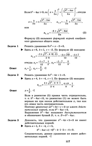 ь Ь2
- 4ас2 [� ]2
ЕслиЬ2
-4ас ;;. О,то (х+ 2а
) = 2а
, откуда
ь
�Ь2-4ас
х+-=± '2а 2а
ь
�Ь2 - 4ас
Х1 2 = - -
± •
' 2а 2а
или
-Ь ± �Ь2 - 4ас
Х1 2 = ·
' 2 а
(2)
Формулу (2) называют формулой �еорней �евадрат­
ного уравнения общего вида.
Задача 1 Решить уравнение 6х2+ х-2 = О.
Отве1'
� Здесь а=6, Ь= 1, с = -2. По формуле (2) находим:
Х1,2= -1 ± �12 - 4 · 6(-2) -1 ± #9 -1 ± 7
2 . 6 12 12
-1 - 7 2х2=-- =--.12 3
Задача 2 Решить уравнение 4х2-4х + 1 =О.
� Здесь а =4, Ь=-4, с = 1. По формуле (2) находим:
4 ± �42 -4 . 4 - 1
= 4 ± о = 1
xt, 2 =
2 · 4 8 2
Ответ х= �· <1
Задача 3
Если в равенстве (1) правая часть отрицательна,
т. е. Ь2-4ас < О, то равенство (1) не может быть
верным ни при каком действительном х, так как
его левая часть неотрицательна.
Поэтому уравнение ах2+Ьх+с = О не имеет дейст­
вительных �еорней, если Ь2-4ас < О.
Выражение Ь2-4ас называют дис�ериминантом
и обозначают буквой D, т. е. D = Ь2-4ас.
Доказать, что уравнение х2-4х+5= О не имеет
действительных корней.
� Здесь а = 1, Ь= -4, с =5,
Ь2-4ас = (-4)2-4. 1 · 5=-4< о.
Следовательно, данное уравнение не имеет дейст­
вительных корней. <1
117
 