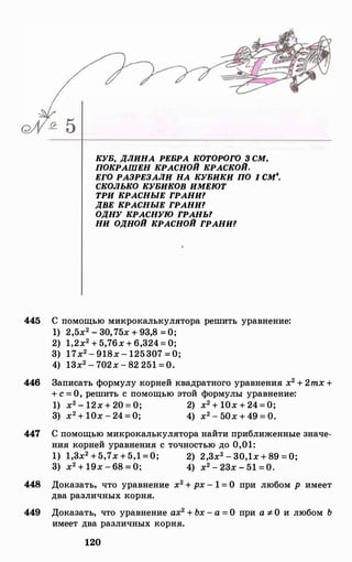 5
КУБ, ДЛИНА РЕБРА КОТОРОГО З СМ,
ПОКРАШЕН КРАСНОЙ КРАСКОЙ.
ЕГО РАЗРЕЗАЛИ НА КУБИКИ ПО 1 см•.
СКОЛЬКО КУБИКОВ ИМЕЮТ
ТРИ КРАСНЫЕ ГРАНИ?
ДВЕ КРАСНЫЕ ГРАНИ?
ОДНУ КРАСНУЮ ГРАНЫ
НИ ОДНОЙ КРАСНОЙ ГРАНИ?
445 С помощью микрокалькулятора решить уравнение:
1) 2,5х2 - 30,75х + 93,8 =О;
2) 1,2х2 + 5,76х + 6,324= О;
3) 17х2 - 918х- 125307 =0;
4) 13х2 - 702х - 82 251 =О.
446 Записать формулу корней квадратного уравнения х2 + 2mx +
+ с = О, решить с помощью этой формулы уравнение:
1) х2 - 12х + 20 = 0; 2) х2 + 10х + 24=0;
3) х2 + 10х - 24=0; 4) х2 - 50х + 49 = 0.
447 С помощью микрокалькулятора найти приближенные значе­
ния корней уравнения с точностью до 0,01:
1) 1,3х2 +5,7х +5,1=О; 2) 2,3х2 - 30,1х + 89 =О;
3) х2 + 19х -68 = 0; 4) х2 - 23х - 51 =0.
448 Доказать, что уравнение х2 + рх - 1 = О при любом р имеет
два различных корня.
449 Доказать, что уравнение ах2 + Ьх - а =О при а -:f.О и любом Ь
имеет два различных корня.
120
 