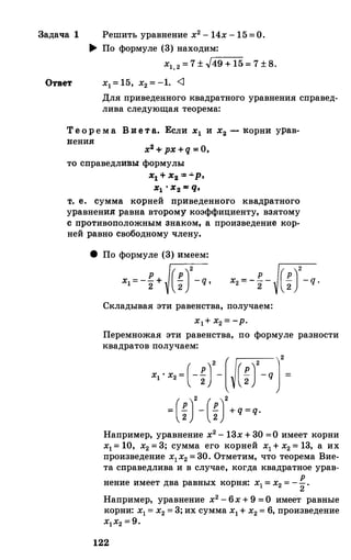 Задача 1 Решить уравнение х2 - 14х - 15 =О.
.... По формуле (3) находим:
х1 2 = 7 ± -Jг-4_9_+_1_5 = 7 ± 8.
Ответ х1= 15, х2 = -1. <1
Для приведеиного квадратного уравнения справед­
лива следующая теорема:
Теорема B :a e t a. Если х1 и х2 - :корни урав-
:пения:
х2 + px + q = 0,
то справедливы: формулы
xl 'l- xa =•p,
х1 ' х2 ""' q,
1'. е. сумма корней приведенно:rо квадратного
уравнения: равна второму коэффициенту, взятому
с противоположным знаком, а произведение кор­
ней равно свободному члену.
8 По формуле (3) имеем:
Складывая эти равенства, получаем:
xl + х2 = -р.
Перемножая эти равенства, по формуле разности
квадратов получаем:
x, · x, +�J
'
-
[W.J= (�J- (�J+ q = q.
Например, уравнение х2 - 13х + 30 =О имеет корни
х1= 10, х2 = 3; сумма его корней х1+ х2 = 13, а их
произведение х1х2 = 30. Отметим, что теорема Вие­
та справедлива и в случае, когда квадратное урав-
нение имеет два равных корня: х1 = х2 = -�.
Например, уравнение х2 - 6х + 9 =О имеет равные
корни: х1 = х2 = 3; их сумма х1+ х2 = 6, произведение
х1х2 = 9.
122
 
