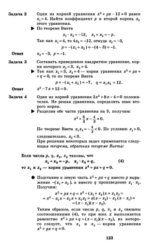 Задача 2 Один из корней уравнения х2+ рх-12 =О равен
х1=4. Найти коэффициент р и второй корень х2этого уравнения.
.... По теореме Виета
х1 • х2=-12, х1+ х2=-р.
Так как х1=4, то 4х2=-12, откуда х2=-3,
р= -(х1+ х2) =-(4- 3)=-1.
Ответ х2= -3, р=-1.
Задача 3 Составить приведеиное квадратное уравнение, кор­
ни которого х1=3, х2=4.
.... Так как х1=3, х2=4 - корни уравнения х2+рх+
+q = О, то по теореме Виета
р=-(х1+ х2) =-1, q = x1x2 = 12.
Ответ х2-7х+12 =0.
Задача 4 Один из корней уравнения 3х2+Вх-4=О положи­
телен. Не решая уравнения, определить знак вто­
рого корня.
.... Разделив обе части уравнения на 3, получим:
х2+� х-.! =О.3 3
По теореме Виета х1х2=-�<О. По условию х1>О,
следовательно, х2<О.
При решении некоторых задач применяется следу­
ющая теорема, обратпая теореме Виета:
Если числа р, q, х1, х2 таковы, что
х1 + х2 = -р, x1 · x2 = q, (4)
то х1 и х2 - корни уравнения х2 +рх +q = О.
8 Подставим в левую часть х2+рх+q вместо р выра­
жение -(х1+ х2 ), а вместо q произведение х1 • х2•
Получим:
х2+рх+q = х2-(х1+ х2)х+ х1х2=
= х2- х1х- х2х+ х1х2= х(х- х1)- х2(х- х1)=
=(х- х1)(х- х2).
Таким образом, если числа р, q, х1 и х2 связаны
соотношениями (4), то при всех х выполняется
равенство х2+рх+q =(х- х1)(х- х2), из которо­
го следует, что х1 и х2 - корни уравнения
х2 +px+q =0.
123
 