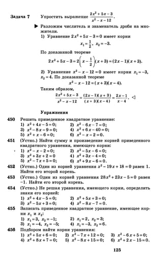 Задача 7
2х2 + 5х - 3Упростить выражение ----,:----­
х2 - х - 12
.... Разложим числитель и знаменатель дроби на мно­
жители.
1) Уравнение 2х2 + 5х - 3= О имеет корни
1х1= 2 , х2 = -3.
По доказанной теореме
2х2 + 5х - 3= 2(х - �}х + 3) = (2х - 1)(х + 3).
2) Уравнение х2 - х - 12 =О имеет корни х1= -3,
х2 =4. По доказанной теореме
х2 - х - 12 =(х+ 3)(х - 4).
Таким образом,
2х2 + 5х - 3
х2 - х- 12
Упражнения
(2х- 1)(х+ 3) 2х - 1 <1
(х+ З)(х-4) = х-4 ·
450 Решить приведеиное квадратное уравнение:
1) х2 + 4х- 5=0; 2) х2 - 6х- 7 = 0;
3) х2 - 8х - 9 = 0; 4) х2 +6х-40 = 0;
5) х2 + х - 6 =О; 6) х2 - х - 2 =О.
451 (Устно.) Найти сумму и произведение корней приведеиного
квадратного уравнения, имеющего корни:
1) х2 - х - 2 =0; 2) х2 - 5х - 6 =0;
3) х2 + 3х + 2 = О 4) х2 + 3х -4= О;
5) х2 - 7х + 5 = 0; 6) х2 +9х - 6 = 0.
452 (Устно.) Один из корней уравнения х2 - 19х + 18 = О равен 1.
Найти его второй корень.
453 (Устно.) Один из корней уравнения 28х2 + 23х - 5 =О равен
-1. Найти его второй корень.
454 (Устно.) Не решая уравнения, имеющего корни, определить
знаки его корней:
1) х2 +4х - 5 = 0;
3) х2 - 5х+3=0;
2) х2 + 5х+3=0;
4) х2 - 8х - 7 = 0.
455 Записать приведеиное квадратное уравнение, имеющее кор­
ни х1 и х2:
456
1) х1 =3, х2 = -1; 2) х1 =2, х2 = 3;
3) х1 = -4, х2 = -5; 4) х1 = -3, х2 =6.
Подбором найти корни уравнения:
1) х2 + 5х + 6 = О; 2) х2 - 7х + 12 = О;
4) х2 + 8х + 7 = 0; 5) х2 -8х + 15= 0;
3) х2 -6х+ 5=0;
6) х2 +2х- 15=0.
125
 