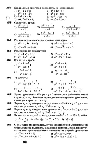 ,457 Квадратный трехчлен разложить на множители:
4.5$
1) х2 - 5х+6; 2) х2 +4х - 5;
3) х2 + 5х - 24; 4) х2 + х - 42;
5) 2х2 - х - 1; 6) 8х2+ 10х + 3;
7) -6х2 + 7х - 2; 8) -4х2 - 7х + 2.
Сократить дробь:
х2 + х-2 х2 + 4х-12 х + 31) х- 1
2) х-2
3)
х2 -6х-27
4) х-8 5) 2х2 - 3х-2 6) 3х2 + 8х- 3
х2 - х- 56
;
4х2 - 1 9х2 -1
459 Решить приведеиное квадратное уравнение:
460
461
462
1) x2 - 2.J3x - 1 = 0; 2) x2 - 2J5x + 1 =0;
3) x2 + .J2x - 4 = 0; 4) х2 - 4/7х+4=0.
Разложить на множители:
1) х3 - 3х2 +2х;
3) х3 + 5х2 - 24х;
Сократить дробь:
1) х2 + бх - 7
х2 - 7х+ 6
;
3) х2 -8х+ 15
-х2 + 5х-6
;
Упростить:
1)
1 +-1-;
х2 - 7х+ 12 х- 3
7 5
2) х3 +4х2 - 21х;
4) х3 - 9х2 - 22х.
2) х2 -8х- 9
х2 + 9х+ 8
;
4) 36 + 5х - х2
х2 - х - 20
3 12) - -;
х2 + 6х + 9 х + 3
5х+ 1 . 5х2 + х
;
3) - -- ;
5х2 + 3х-2 5х-2 4)
х2 + 9х- 1О
• х2 -2х+ 1·
463 Пусть уравнение х2 + рх + q = О имеет два действительных
корня х1 и х2• Записать приведеиное квадратное уравнение,
имеющее корни -х1 и -х2•
464 Корни х1 и х2 квадратного уравнения х2 + 6х + q = О удовлет­
воряют условию х2 = 2х1• Найти q, xl' х2•
465 Корни х1 и х2 квадратного уравнения х2 + рх + 3= О удовлет­
воряют условию х2 = 3х1• Найти р, Хр х2•
466 Не вычисляя корней х1 и х2 уравнения 3х2 - 8х - 15= О, найти:
1) __!_ + __!_ ; 2) х� + х�; 3) ..:i_ + � ; 4) х3 + х�.х1 х2 х2 х1 1
467 С помощью микрокалькулятора найти корни уравнения; по
теореме Виета выяснить, являются найденные значения точ­
ными или приближенными значениями корней уравнения:
1) х2 + 2х - 1 = 0; 2) х2 - 2х - 2 = 0;
3) х2 + 1,8х - 28,35= 0; 4) х2 - 39х - 1026 = 0.
126
 