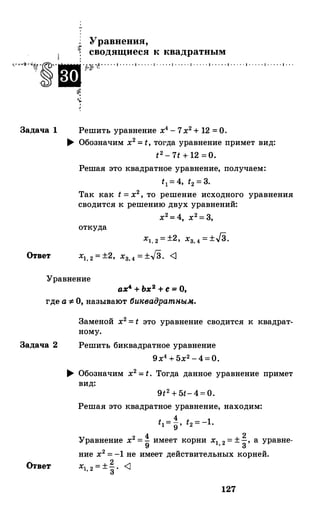 Уравнения,
сводящиеся к квадратным·�··�·�··?У•· · · · · • · · · · • · · · · · • · . . . • · · · · · • · · · · · • · · · · · • · · · · · • · · · · · • · · · · · • · · ·
Задача 1
Ответ
�
4,:_.
'
Решить уравнение х4-7х2+12 =О.
.... Обозначим х2=t, тогда уравнение примет вид:
t2-7t+12 =о.
Решая это квадратное уравнение, получаем:
t1=4, t2=3.
Так как t=х2, то решение исходного уравнения
сводится к решению двух уравнений:
х2=4, х2=3,
откуда
Х1,2=±2, Хз,4=±JЗ.
Х1,2=±2, Хз,4=±.J3. <J
Уравнение
ах4 + Ьх
2 + с = О,
где а "#: О, называют би1'вадратньtJ4.
Задача 2
Отве-.r
Заменой х2=t это уравнение сводится к квадрат­
ному.
Решить биквадратное уравнение
9х4+5х2-4=0.
.... Обозначим х2=t. Тогда данное уравнение примет
вид:
Решая это квадратное уравнение, находим:
4tl=g· t2=-1.
Уравнение х2=! имеет корни х1 2=±�, а уравне-9 '
3
ние х2=-1 не имеет действительных корней.
Х1,2=±� <J
127
 