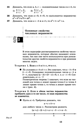 35 Доказать, что если а, Ь, с - положительные числа и а >Ь,то:
1)
а + с < �; 2)
Ь + с >.Е_.Ь + с Ь а + с а
36 Доказать, что если а >О, Ь>О, то выполняется неравенство
а4+Ь4;;;.а3Ь+аЬ3•
37 Доказать, что если а >-1 и а :1-1, то а3+ 1 >а2+а.
Основные свойства
числовых перавенети
- · ·-·- ..--�--...·--·-----·-----·-----·---- -·-- ---·---- -·-----·-----·-----·-----·- - -
Рис.4
В этом параграфе рассматриваются свойства число­
вых неравенств, которые обычно называют основ­
ными, так как они часто используются при доказа­
тельстве других свойств неравенств и при решении
многих задач.
Тео р ем а 1. Если а> Ь и Ь> с, то а> с.
8 По условию а>Ьи Ь >с. Это означает, что а -Ь >О и
Ь-с>О. Складывая положительные числа а-Ь и
Ь-с, получаем (а -Ь) +(Ь-с) >О, т. е. а -с>О. Сле­
довательно, а >с. О
Геометрически теорема 1 означает, что если на чис­
ловой оси точка а лежит правее точки Ь и точка Ь
лежит правее точки с, то точка а лежит правее точ­
ки с (рис. 4).
Те о р е м а 2. Если к о беим частям неравенства
при банить о дно и то же число , то знак неравенства
не изменится.
8 Пусть а >Ь. Требуется доказать, что
а +с >Ь+с
для любого числа с. Рассмотрим разность
(а+с) -(Ь +с) =а +с-Ь-с=а -Ь.
с ь а
13
 