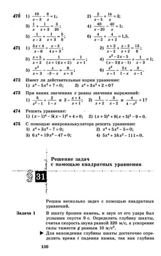 470
471
472
1)
3)
5)
1)
3)
5)
_!Q_ _ � - 1·х - 3 х - '
1 1 3- + -- = -;
х х + 3 20
_1_ + _1_ _ � .
- 'х - 3 х + 3 8
3х + 4 х - 2--- = --- ;х - 6 4х+ 3
1 1х + 5 + = --;
х + 2 (х + 1)(х + 2) х + 1
х2 х 6-- - -- = -- ;
х + 3 -3 - х х + 3
2)
4)
6)
_2_ + 14 = 3;
х- 5 х
___iQ__ -
40 - 1·- 'х - 20 х
4 4-- + -- = 1,5.
х - 2 х + 2
2) х+ 2 + х - 2
-
13 .
х - 2 х + 2 - 6 '
4) х2 - 2х - 5 1+ -- = 1;
(х- 3)( х - 1) х - 3
6) х2 2х 3-- - -- = -- .
х - 1 1 - х х - 1
Имеет ли действительные корни уравнение:
1) х4 - 5х2+ 7 =О; 2) х4 + 3х2 + 2 =О?
473 При каких значениях х равны значения выражений:
1) _6_ + _2_ и 2 _ х + 4 ; 2) _1_ _ _3_ и _4_ + 1?
х2 - 1 1 - х х + 1 х + 2 х - 2 4 - х2
474 Решить уравнение:
1) (х- 1)4 - 5(х- 1)2 +4=0; 2) (х + 5)4 + 8(х + 5)2 - 9 = 0.
475 С помощью микрокалькулятора решить уравнение:
1) х4 + 3х2 - 7 = 0; 2) х4 + 5х2 - 5= 0;
3) 6х4 + 19х2 - 47 = 0; 4) 5х4 + 18х2 - 111=0.
"""' Решение задач
i с помощью квадратных уравнении
····•·'··�·ш.··"·l•. . o o l • . . o o l • • . o o l • o o o o l • o o o o l • . . . · 1 · . . . · 1 · . . . · 1 · . . . · 1 · . . . · 1 · · .
�
f
Решим несколько задач с помощью квадратных
уравнений.
Задача 1 В шахту брошен камень, и звук от его удара был
услышан спустя 9 с. Определить глубину шахты,
считая скорость звука равной 320 м/с, а ускорение
силы тяжести g равным 10 мjс2•
� Для нахождения глубины шахты достаточно опре­
делить время t падения камня, так как глубина
130
 