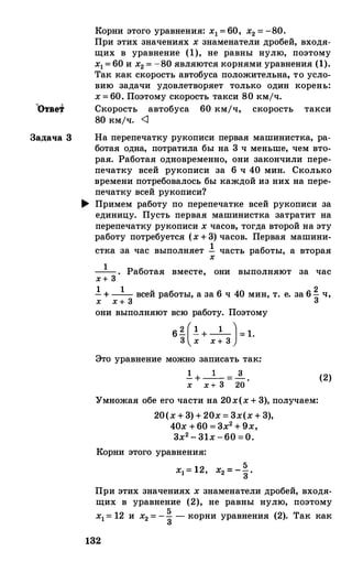 Задача 3
Корни этого уравнения: х1 = 60, х2 = -80.
При этих значениях х знаменатели дробей, входя­
щих в уравнение (1), не равны нулю, поэтому
х1= 60 и х2 = -80 являются корнями уравнения (1).
Так как скорость автобуса положительна, то усло­
вию задачи удовлетворяет только один корень:
х = 60. Поэтому скорость такси 80 кмjч.
Скорость автобуса 60 км/ч, скорость такси
80 кмjч. <1
На перепечатку рукописи первая машинистка, ра­
ботая одна, потратила бы на 3 ч меньше, чем вто­
рая. Работая одновременно, они закончили пере­
печатку всей рукописи за 6 ч 40 мин. Сколько
времени потребовалось бы каждой из них на пере­
печатку всей рукописи?
.... Примем работу по перепечатке всей рукописи за
единицу. Пусть первая машинистка затратит на
перепечатку рукописи х часов, тогда второй на эту
работу потребуется (х + 3) часов. Первая машини-
стка за час выполняет ! часть работы, а втораях
1--. Работая вместе, они выполняют за часх+ 3
! + -1- всей работы, а за 6 ч 40 мин, т. е. за 6� ч,
Х Х + 3 3
они выполняют всю работу. Поэтому
6� (! + -1-)= 1.3 х х + 3
Это уравнение можно записать так:
! + _1_ = _!_,
х х+ 3 20
Умножая обе его части на 20х(х + 3), получаем:
20(х + 3) + 20х = 3х(х + 3),
40х +60 = 3х2 + 9х,
3х2 - 31х -60 =О.
Корни этого уравнения:
5х1= 12, Х2 = -3.
(2)
При этих значениях х знаменатели дробей, входя­
щих в уравнение (2), не равны нулю, поэтому
х1= 12 и х2 = -% -корни уравнения (2). Так как
132
 