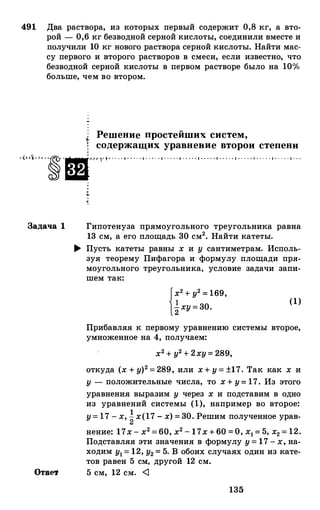 491 Два раствора, из которых первый содержит 0,8 кг, а вто­
рой - 0,6 кг безводной серной кислоты, соединили вместе и
получили 10 кг нового раствора серной кислоты. Найти мас­
су первого и второго растворов в смеси, если известно, что
безводной серной кислоты в первом растворе было на 10%
больше, чем во втором.
Решение простейших систем,
t содержащих уравнение второи степени
· t· ·1 · · . . �· ·ш- � , �· � · . . · · 1 · . . . · 1 · . . . · 1 · . . . · 1 · · . . · 1 · · . . · 1 · · · . · 1 · . . . · 1 · . . . · 1 · . . . · 1 · . .
Задача 1
Ответ
Гипотенуза прямоугольного треугольника равна
13 см, а его площадь 30 см2• Найти катеты.
� Пусть катеты равны х и у сантиметрам. Исполь­
зуя теорему Пифагора и формулу площади пря­
моугольного треугольника, условие задачи запи­
шем так:
f�2+у2=169,
12ху=30. (1)
Прибавляя к первому уравнению системы второе,
умноженное на 4, получаем:
х2+у2+2ху=289,
откуда (х+у)2=289, или х+у=±17. Так как х и
у - положительные числа, то х+у=17. Из этого
уравнения выразим у через х и подставим в одно
из уравнений системы (1), например во второе:
у=17-х,�х(17-х)=30.Решим полученное урав-
нение: 17х-х2=60,х2-17х+60=О, х1=5, х2=12.
Подставляя эти значения в формулу у=17-х,на­
ходим у1=12,у2=5. В обоих случаях один из кате­
тов равен 5 см, другой 12 см.
5 см, 12 см. <J
135
 