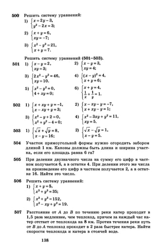 500
501
502
503
Решить систему уравнений:
1) {х=2у-3,
у2-2х=3;
2)
3)
{х+у=6,ху=-7;
{х2-у2=21,х+у=7.
Решить систему уравнений (501-503).
1) {х-у=2,ху=3;
3) {2х2-у2=46,ху=10.
5) {х2-у2=О,4+ху=О;
1) {х+ху+у=-1,
х-ху+у=3;
3) {х2-у+2=0,
х2+у2-4=0;
1) {Гх +гУ=в,
х-у=16;
2) {х-у=3,ху=4;
4)
6)
2)
4)
{<х-у)2=4,х+у=6;
{х+у=4,
!+!=1.х у
{х-ху-у=-7,
х+ху-у=1;
{х2-3ху+у2=11,
ху=5.
2) {Гх - гУ=1,
х-у=5.
504 Участок прямоугольной формы нужно огородить забором
длиной 1 км. Каковы должны быть длина и ширина участ­
ка, если его площадь равна 6 га?
505 При делении двузначного числа на сумму его цифр в част­
ном получается 6, а в остатке 4. При делении этого же числа
на произведение его цифр в частном получается 2, а в остат­
ке 16. Найти это число.
506 Решить систему уравнений:
1) {х+у=5,
х3+у3=35;
2) {х3+у3=152,х2-ху+у2=19.
507 Расстояние от А до В по течению реки катер проходит в
1,5 раза медленнее, чем теплоход, причем за каждый час ка­
тер отстает от теплохода на 8 км. Против течения реки путь
от В до А теплоход проходит в 2раза быстрее катера. Найти
скорости теплохода и катера в стоячей воде.
138
 