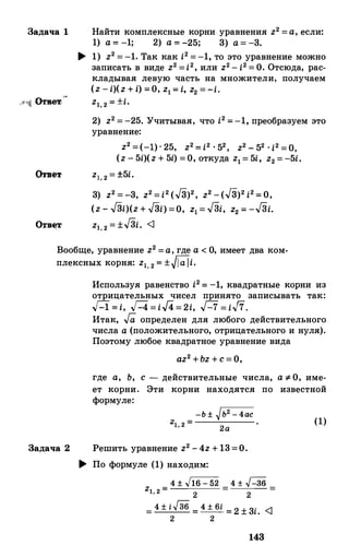 Задача 1 Найти комплексные корни уравнения z2=а,если:
1) а=-1; 2) а=-25; 3) а=-3.
.... 1) z2=-1. Так как i2=-1, то это уравнение можно
записать в виде z2=i2,или z2-i2=О.Отсюда, рас­
кладывая левую часть на множители, получаем
(z-i)(z+i)=О,z1=i, z2=-i.
z1,2=±i.
2) z2=-25.Учитывая, что i2=-1, преобразуем это
уравнение:
z2=(-1)·25, z2=i2·52, z2-52·i2=0,(z-5i)(z+5i)=О,откуда z1=5i, z2=-5i.
zl,2=±5i.
3) z2=-3, z2=i2(J3)2, z2-(J3)2i2=0,
(z-J3i)(z+J3i)=О, z1=JЗi, z2=-JЗi.
z1,2=±JЗi. <]
Вообще, уравнение z2=а,где а<О, имеет два ком­
плексных корня: z1,2=±Mi.
Задача 2
Используя равенство i2= -1, квадратные корни из
отрицательных чисел принято записывать так:
H=i, Г-4=i/4=2i, Г-7=iJ7.
Итак, Га определен для любого действительного
числа а(положительного, отрицательного и нуля).
Поэтому любое квадратное уравнение вида
az2+bz+с=О,
где а, Ь, с - действительные числа, а::1- О, име­
ет корни. Эти корни находятся по известной
формуле:
-Ь±�Ь2-4асZ1 2= ·
'
2 а
Решить уравнение z2-4z+13=О.
.... По формуле (1) находим:
4±.J16=52 4± ..Г-36
z1,2= 2
= 2
=
=4±i/36=4±6i=2±3i. <J
2 2
143
(1)
 