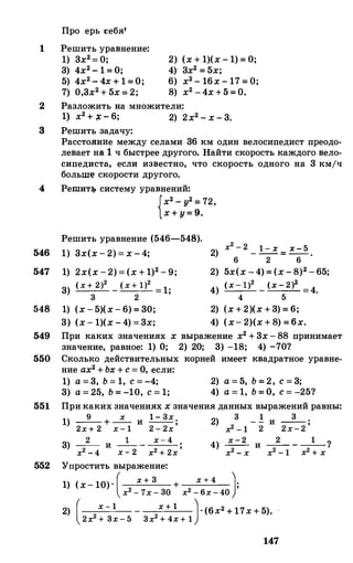 1
Про ерь себя'
Решить уравнение:
1) 3х2=0;3) 4х2-1=О;5) 4х2-4х+1=О;7) 0,3х2+5х= 2;
2) (х+1)(х-1)=0;4) 3х2=5х;6) х2-16х-17=0;8) х2-4х+5=0.
2 Разложить на множители:
1) х2+�-6; 2) 2х2-х-3.
3 Решить задачу:
Расстояни:е между селами 36 км один велосипедист преодо­
левает на 1 ч быстрее другого. Найти скорость каждого вело­
сипедиста, если известно, что скорость одного на 3 кмjч
больm«;J скорости другого,
4 Реmит:r;. систему уравнений:
546
547
548
{х2-у2=
72,х+у=9.
Решить уравнение (546-548).
1) 3х(х-2)=х-4;
1) 2х(х-2)=(х+1)2-9;
3) (х+ 2)2 _ (х+ 1)2 =1·
3 2 '
1) (х-5)(х-6)=30;
3) (х-1)(х-4)=3х;
х2 - 2 1 52) -- - ----=-=- ==-=--
6 2 6
2) 5х(х-4)=(х-8)2-65;
4) (х- 1)2 - (х-2)2 =4.4 5
2) (х+2)(х+3)=6;
4) (х-2)(х+8)=бх.
549 При каких значениях х выражение х2+3х-88 принимает
значение, равное: 1) О; 2) 20; 3) -18; 4) -70?
550 Сколько действительных
ние ах2+Ьх+с=О, если:
1) а=3, Ь= 1, с=-4;3) а=25, Ь=-10, с=1;
корней имеет квадратное уравне-
2) а=5, Ь=2, с=3;4) а=1, Ь=О, с=-25?
551 Прикаких значениях хзначения данных выражений равны:
1) _9_ + _х_ и 1- Зх;
2х + 2 х- 1 2 - 2х
3) _2_ и _1_ _ х-4 .
х2 -4 х - 2 х2 + 2х '
552 Упростить выражение:
3 1 32) -- - - и --;
х2 - 1 2 2х-2
4) х-2 и _2_ _ _1_1
х2 - х х2 - 1 х2 + х
1) (х-10)·( х + 3 + х + 4 J·х2 - 7х- 30 х2 - 6х-40 '
2) ( х- 1 - х + 1 J·(6x2+17x+5).2х2 + 3х- 5 3х2 + 4х+ 1
147
 