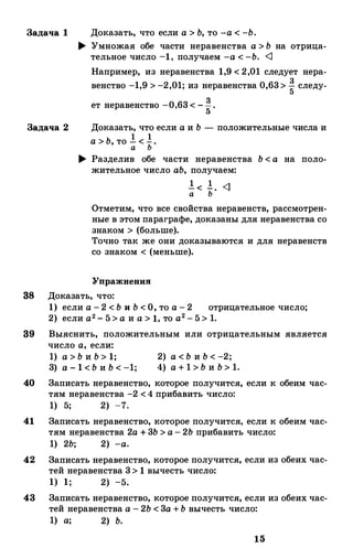 Задача 1 Доказать, что если а > Ь, то -а< -Ь.
.... Умножая обе части неравенства а > Ь на отрица­
тельное число -1, получаем -а < -Ь. <J
Например, из неравенства 1,9 < 2,01 следует нера­
венство -1,9 > -2,01; из неравенства 0,63> � следу-
ет неравенство -0,63 < -�.
5
Задача 2 Доказать, что если а и Ь - положительные числа и
1 1а> Ь, то - < -.а Ь
.... Разделив обе части неравенства Ь < а на поло­
жительное число аЬ, получаем:
! < !. <1
а Ь
Отметим, что все свойства неравенств, рассмотрен­
ные в этом параграфе, доказаны для неравенства со
знаком > (больше).
Точно так же они доказываются и для неравенств
со знаком < (меньше).
Упражнения
38 Доказать, что:
1) если а - 2 < Ь и Ь < О, то а - 2 отрицательное число;
2) если а2 - 5 > а и а > 1, то а2-5 > 1.
39 Выяснить, положительным или отрицательным является
число а, если:
1) а > Ь и Ь > 1;
3) а - 1 < Ь и Ь < -1;
2) а < Ь и Ь < -2;
4) а + 1 > Ь и Ь > 1.
40 Записать неравенство, которое получится, если к обеим час­
тям неравенства -2 <4 прибанить число:
1) 5; 2) -7.
41 Записать неравенство, которое получится, если к обеим час­
тям неравенства 2а + 3Ь > а - 2Ь прибавить число:
1) 2Ь; 2) -а.
42 Записать неравенство, которое получится, если из обеих час­
тей неравенства 3> 1 вычесть число:
1) 1; 2) -5.
43 Записать неравенство, которое получится, если из обеих час­
тей неравенства а - 2Ь < 3а +Ь вычесть число:
1) а; 2) Ь.
15
 