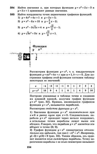 584 Найти значения х, при которых функции у=х2+2х-3 и
у=2х+1принимают равные значения.
585 Найти координаты точек пересечения графиков функций:
1) у=4х2+4х+1 и у=2х+1;
2) у=х2-8х+15 и у=�х-2;
3) у=х2-зJ2х+4 и у=�х-1;
Гn Гз4) y=-v3x2+3x и у=зх+1.
j Функция
m у х 2
'"''1�''Ш.'lf'l''�'. . • l o o . . · 1 · . . . · 1 · . . . • l o o o o • l • . . . • l o o . . • 1 · • • • • l o o • o o l • . • . • 1 · . .
��
Рассмотрим функцию у=х2, т. е. квадратичную
функцию у=ах2+Ьх+с при а=1,Ь=с=О. Для по­
строения графика этой функции составим таблицу
некоторых ее значений:
1 У:z' 1:: �-:�-:�-ll1 : 1 : 1 : 1 : 1.:1Построив указанные в таблице точки и соединив
их плавной кривой, получим график функции
у=х2 (рис. 32). Кривая, являющаяся графиком
функции у=х2,называется параболой.
Рассмотрим свойства функции у=х2•
1) Значение функции у=х2 положительно при
х:F: О и равно нулю при х=О. Следовательно, па­
рабола у=х2 проходит через начало координат,
а остальные точки параболы лежат выше оси
абсцисс. Говорят, что параболау=х2 касаетсяосиабсцисс в точке (О; 0).
2) График функции у=х2 симметричен относи­тельноосиординат,так как (-х)2=х2•Например,
у(-3)=у(3)=9 (рис. 32). Таким образом, ось орди­
нат является осьюсимметриипараболы. Точку пе­
ресечения параболы с ее осью симметрии называют
154
 