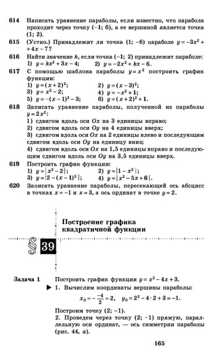 614 Написать уравнение параболы, если известно, что парабола
проходит через точку (-1; 6), а ее вершиной является точка
(1; 2).
615 (Устно.) Принадлежит ли точка (1; -6) параболе у = -3х2 +
+4х - 7?
616 Найти значение k, если точка (-1; 2) принадлежит параболе:
1) у= kx2 + 3х - 4; 2) у = -2х2 + kx - 6.
617 С помощью шаблона параболы у= х2 построить график
функции:
1) у=(х+2)2; 2) у=(х - 3)2;
3) у= х2 - 2; 4) у = -х2 + 1;
5) у = -(х - 1)2 - 3; 6) у=(х+2)2 + 1.
618 Записать уравнение параболы, полученной из параболы
у= 2х2:
1) сдвигом вдоль оси Ох на 3 единицы вправо;
2) сдвигом вдоль оси Оу на 4 единицы вверх;
3) сдвигом вдоль оси Ох на 2 единицы влево и последующим
сдвигом вдоль оси Оу на единицу вниз;
4) сдвигом вдоль оси Ох на 1,5 единицы вправо и последую­
щим сдвигом вдоль оси Оу на 3,5 единицы вверх.
619 Построить график функции:
1) y = l x2 - 2 l ; 2) y=l1 - x2 l ;
3) y=l2 - (x - 1)2 l; 4) y= l x2 - 5x+6 1 .
620 Записать уравнение параболы, иерееекающей ось абсцисс
в точках х = -1 и х = 3, а ось ординат в точке у= 2.
Построение графика..
квадратичной функции
, . • . . . . . • . . . . . • . . . . . • . . . . . • . . . . . • . . . . . • . . . . . • . . . . . • . . . . . • . . . . . • . . .
Задача 1 Построить график функции у= х2 - 4х + 3.
� 1. Вычислим координаты вершины параболы:
-4 2х0 = - - = 2, у0 = 2 -4· 2 + 3 = -1.2
Построим точку (2; -1).
2. Проведем через точку (2; -1) прямую, парал­
лельную оси ординат, - ось симметрии параболы
(рис. 44, а).
165
 