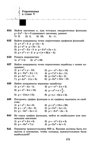 . '.�·• t
Упражнения
к главе V ·
· 1 · · · · · 1 · · · · · 1 · · · · · 1 · · · · · 1 · · · · · 1 · · · · · 1 · · · · · 1 · · · · · 1 · · · · · 1 · · · · • 1 · · · · · 1 · ·
634 Найти значения х, при которых квадратичная функция
у= 2х2 - 5х + 3 принимает значение, равное:
1) О; 2) 1; 3) 10; 4) -1.
63d Найти координаты точек пересечения графиков функций:
1) у= х2 - 4 и у= 2х - 4;
2) у= х2 и у= 3х - 2;
3) у = х2 - 2х - 5 и у = 2х2 +3х + 1;
4) у= х2 + х- 2 и у = (х+ 3)(х -4).
636 Решить неравенство:
1) х2 .;;;; 5; 2) х2>36.
637 Найти координаты точек пересечения параболы с осями ко­
ординат:
1) у = х2 + х - 12; 2) у = -х2 +3х + 10;
3) у = -8х2 - 2х + 1; 4) у = 7х2 +4х - 11;
5) у= 5х2 + х - 1; 6) у = 5х2+ 3х - 2;
7) у= 4х2 - 11х + 6; 8) у= 3х2 + 13х - 10.
638 Найти координаты вершины параболы:
1) у = х2 - 4х - 5; 2) у = -х2 - 2х + 3;
3) у= х2 - 6х + 10; 4) у = х2 + х + �;
5) у = -2х(х +2); 6) у = (х - 2)(х+ 3).
639 Построить график функции и по графику выяснить ее свой-
ства:
1) у = х2 - 5х + 6;
3) у = -х2 - 6х- 8;
5) у= -3х2 - 3х + 1;
2) у= х2 + 10х + 30;
4) у = 2х2 - 5х + 2;
6) у = -2х2 - 3х - 3.
640 Не строя график функции, найти ее наибольшее или наи-
меньшее значение:
1) у = х2 + 2х + 3;
3) у= -3х2 + 7х;
2) у = -х2 +2х+3;
4) у =3х2 + 4х + 5.
64� Периметр прямоугольника 600 м. Какими должны быть его
высота и основание, чтобы площадь прямоугольника была
наибольшей?
171
 