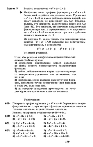 Задача 3 Решить неравенство -х2 + х - 1 < О.
� Изобразим эскиз графика функции у= -х2 + х- 1.
Ветви этой параболы направлены вниз. "Уравнение
-х2 + х - 1= О не имеет действительных корней, по­
этому парабола не пересекает ось Ох. Следова­
тельно, эта парабола расположена ниже оси Ох
(рис. 51). Это означает, что значения квадратичной
функции при всех х отрицательны, т. е. веравенет­
во -х2 + х - 1 < О выполняется при всех действи­
тельных значениях х. <1
Из рисунка 51 видно также, что решениями нера­
венства -х2 + х - 1 � О являются все действитель­
ные значения х, а неравенства
-х2 + х - 1 > О и -х2 + х - 1 ;;;. О
не имеют решений.
Итак, длярешенияквадратногонеравенстваспо­мощьюграфика нужно:
1) определить направление ветвей параболы
по знаку первого коэффициента квадратичной
функции;
2) найти действительные корни соответствующе­
го квадратного уравнения или установить, что
их нет;
3) изобразить эскиз графика квадратичной функ­
ции, используя точки пересечения (или касания)
с осью Ох, если они есть;
4) по графику определить промежутки, на кото­
рых функция принимает нужные значения.
Упражнения
659 Построить график функции у= х2 + х - 6. Определить по гра­
фику значения х, при которых функция принимает положи­
тельные значения; отрицательные значения.
Решить квадратное неравенство (660-664).
660 1) х2 - 3х + 2 �0; 2) х2 - 3х - 4;;;. о;
661
66�
3) -х2 + 3х - 2 <0; 4) -х2 + 3х+4>0.
1) 2х2 + 7х -4 < О; 2) 3х2 - 5х - 2 > О;
3) -2х2 + х + 1 ;;;. О; 4) -4х2 + 3х + 1 � 0.
1) х2 - 6х + 9 > О; 2) х2 - 14х+ 49 �0;
3) 4х2 - 4х + 1 ;;;. о; 4) 4х2 - 20х + 25 < О;
5) -9х2 - 6х - 1 < О; 6) -2х2 + 6х - 4,5 �0.
179
 