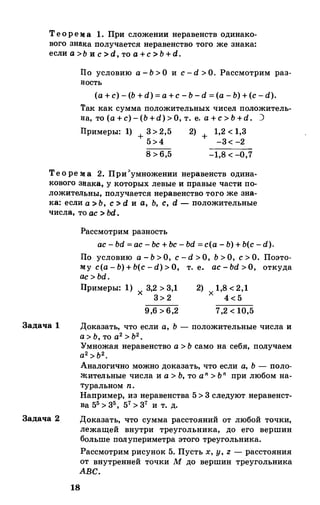 Теорема 1. При сложении неравенств одинако­
вого знака получается неравенство того же знака:
если а>Ь и с> d, то а+с> Ь + d.
llo условию а - Ь > О и с - d > О. Рассмотрим раз­
в:ость
(а + с) - (Ь + d) = а +с - Ь - d = (а - Ь) + (с - d).
Так как сумма положительных чисел положитель­
в:а, то (а + с) - (Ь +d) > О, т. е. a + c> b +d. )
llримеры: 1) + 3> 2,5 2) + 1,2 < 1,3
5>4 -3< -2
8 > 6,5 -1,8 < -0,7
Тео ре :м: а 2. При>умножении неравенств одина­
кового зв:ака, у которых левые и правые части по­
ложительны, получается неравенство того же зна­
ка: если а>Ь, с::> d и а, Ь, с, d- положительные
числа, то ас> bd.
Задача 1
Задача 2
Рассмотрим разность
ас - bd = ас - Ьс + Ьс - bd =с(а - Ь) + Ь(с -d).
lio условию а - Ь > О, с - d > О, Ь > О, с > О. Поэто­
му c(a - b) + b(c-d) > O, т. е. ac- bd > O, откуда
ас > bd.
Примеры: 1) 3,2 > 3,1
х 3> 2
9,6 > 6,2
2) 1,8 < 2,1
х 4 < 5
7,2 < 10,5
Доказать, что если а, Ь - положительные числа и
а > Ь, то а2 > Ь2•
Умножая неравенство а > Ь само на себя, получаем
а 2 > ь2.
Аналогично можно доказать, что если а, Ь - поло­
жительные числа и а > Ь, то an > ьп при любом на­
туральном n.
Например, из неравенства 5 > 3 следуют неравенст­
ва 55 > 35, 57> 37 и т. д.
Доказать, что сумма расстояний от любой точки,
лежащей внутри треугольника, до его вершин
больше полупериметра этого треугольника.
Рассмотрим рисунок 5. Пусть х, у, z- расстояния
от внутренней точки М до вершин треугольника
АВС.
18
 