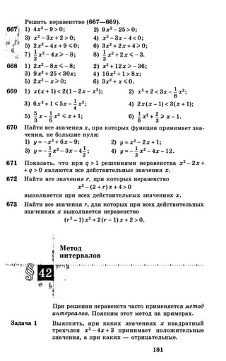 Решить неравенство (667-669).
1) 4х2 - 9 > 0; 2) 9х2 - 25 > 0;
3) х2 - 3х + 2 > О; 4) х2 - 3х - 4< О;
5) 2х2 - 4х + 9 :>;;0; 6) 3х2 + 2х +4:;;. о;
7) �х2 - 4х:;;. -8; 8) �х2 +2х :>;; - 3.
668 1) 2х2 - 8х :>;; - 8;
3) 9х2 + 25 < 30х;
5) 2х2 - х:;;. о;
2) х2 + 12х :;;. - 36;
4) 16х2 + 1 > 8х;
6) 3х2 + х :>;; О.
669 1) х(х + 1) < 2(1 - 2х- х2);
3) 6х2 + 1 :>;; 5х - �х2;
2) х2 + 2 < 3х - !х2•
8 '
4) 2х(х - 1) < 3(х + 1);
5) � х - !х2 :>;; х + 1·
3 6 ' 6) ! х2 + � :;;. х - 1.6 3
670 Найти все значения х, при которых функция принимает зна­
чения, не большие нуля:
1) у = -х2 + 6х - 9; 2) у = х2 - 2х + 1;
3) у = -�х2 - 3х - 4�; 4) у = -�х2 -4х - 12.
671 Показать, что при q > 1 решениями неравенства х2 - 2х +
+ q > О являются все действительные значения х.
672! Найти все значения r, при которых неравенство
х2 - (2 + r)x+4> О
выполняется при всех действительных значениях х.
673 Найти все значения r, для которых при всех действительных
значениях х выполняется неравенство
(r2 - 1)х2 + 2(r - 1)х + 2 > О.
Метод
f интервалов
....,...,·�·ш11"�)1 - . . . . . . . . . . . . . . . . . . . . . . . . . . . . . . . . . . . . . . . . . . . . . . . . . . . . . . . . . . . . .
Задача 1
�
'1
При решении неравенств часто применяется методинтервалов. Поясним этот метод на примерах.
Выяснить, при каких значениях х квадратный
трехчлен х2 -4х + 3 принимает положительные
значения, а при каких - отрицательные.
181
 