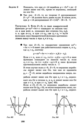 Задача 2 Показать, что при р=±4парабола у=-2х2+рх-2
лежит ниже оси Ох, кроме ее вершины, лежащей
на оси Ох.
Рис. 63
� Так как -2 < О, то по теореме 2 дискриминант
D =р2- 16 должен быть равен нулю. В самом деле,
при р=±4дискриминант D =(±4)2-16 = О. <]
Т ер р е ))[ � 3. Если D>О, то эна� квщ:wатично:i
функции у = ах2+Ьх+ с совпадает со знаком чис­
ла а для всех х, лежащих вне отрезка [х1; х2},
т. е. при .:t < х1 и при х>х2, rде х1< х2 - нули
функции; знак квадратичной функции противопо­
ложе:в: знаку чисJJ;а а при х1<! х < х� .
8 Так как D > О, то квадратное уравнение ах2++Ьх+с=О имеет два действительных корня х1и х2,rде х1< х2,поэтому
у=ах2+Ьх+с=а(х-хд(х-х2).
Если х< х1 или х> х2,то (х-х1)(х-х2)> О и знак
функции совпадает со знаком числа а; если
х1< х< х2, то (х-х1)(х-х2)< О и знак функции
противоположен знаку числа а. О
В этом случае если а > О, D > О, то вершина парабо­
лы лежит ниже оси Ох, так как ее ордината
D
у0= -- <О, ветви параболы направлены вверх, па-а
рабола лежит ниже оси Ох при х1< х< х2, пересе-
кает ось Охв точках х1 и х2и лежит выше оси Охпри х< х1 и при х> х2 (рис. 63).
Если а<О, D > О, то вершина параболы лежит
выше оси Ох(у0< 0), ее ветви направлены вниз, па­
рабола лежит выше оси Ох при х1< х< х2, пересе-
у
A(m; 1)
х
A(m; l)
Рис. 64
188
 