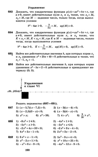 Упражнения
683 Доказать, что квадратичная функция у(х) = ах2 +Ьх+с, где
а =F- О, имеет действительные нули х1 и х2 такие, что х1 < М,
х2 < М, где М - заданное число, только тогда, когда выпол­
няются условия
Ь2 -4ас ;;;. О, - _!!__ < М, ау(М) >О.2а
684 Доказать, что квадратичная функция у(х) =ах2 +Ьх +с, где
а =1- О, имеет действительные нули х1 и х2 такие, что
К < х1 < М, К < х2 < М, где К и М - заданные числа, только
68�
686
687
688
689"
тогда, когда выполняются условия
Ь2 - 4ас ;;;. О, К < -_!!__ < М, ау(М) > О, ау(К) > О.2а
Найти все действительные значения Ь, при которых корни х1
и х2 уравнения х2 + 2Ьх +4Ь = О действительные и такие, что
х1 > -1, х2 > -1.
Найти все действительные значения Ь, при которых корни
уравнения х2 - Ьх + 2 = О действительные и принадлежат ин­
тервалу (О; 3).
Упражнения
к главе VI
· 1 · · · · · 1 · · · · · 1 · · · · · 1 · · · · · 1 · · · · · 1 · · · · · 1 · · · · · 1 · · · · · 1 · · · · · 1 · · · · · 1 · · · · · 1 · ·
Решить неравенство (687-691).
1) (х - 5,7)(х- 7,2) > 0; 2) (х - 3)(х - 4) > 0;
3) (х - 2,5)(3- х) < О; 4) (х- 3)(4- х) < 0;
5) х2 > х; 6) х2 > 36; 7) 4> х2; 8) � ;;;. х2.16
1) -9х2 + 1 ";;о; 2) -4х2 + 1 ;;;. О;
3) -5х2 - х ;;;. о; 4) -3х2 + х ";;о;
5) -2х2 + 4х+30 < О; 6) -2х2 + 9х -4 > О;
7) 4х2 + 3х - 1 <0; 8) 2х2 + 3х - 2 < 0.
1) 6х2 + х - 1 > 0; 2) 5х2 - 9х+4 > О;
3) х2 - 2х+ 1 ;;;. О; 4) х2 + 10х + 25 > 0;
5) -х2 +6х-9 < 0; 6) -4х2 - 12 х- 9 < О.
190
 